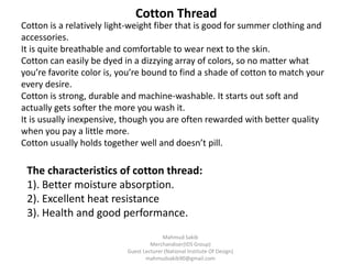 Cotton is a relatively light-weight fiber that is good for summer clothing and
accessories.
It is quite breathable and comfortable to wear next to the skin.
Cotton can easily be dyed in a dizzying array of colors, so no matter what
you’re favorite color is, you’re bound to find a shade of cotton to match your
every desire.
Cotton is strong, durable and machine-washable. It starts out soft and
actually gets softer the more you wash it.
It is usually inexpensive, though you are often rewarded with better quality
when you pay a little more.
Cotton usually holds together well and doesn’t pill.
Cotton Thread
The characteristics of cotton thread:
1). Better moisture absorption.
2). Excellent heat resistance
3). Health and good performance.
Mahmud Sakib
Merchandiser(IDS Group)
Guest Lecturer (National Institute Of Design)
mahmudsakib90@gmail.com
 