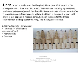 Linenthread is made from the flax plant, Linum usitatissimum. It is the
strongest natural fiber used for thread. The fibers are naturally light colored,
and manufacturers often sell the thread in its natural color, although most offer
it in various colors. Many experts believe that linen is the oldest known cloth,
and it is still popular in modern times. Some of the uses for the thread
include book binding, basket weaving, and making delicate lace.
DISADVANTAGES OF LINEN FABRIC:
• Fair abrasion, low durability
• By nature it’s stiff
• Poor elasticity
• Expensive
Mahmud Sakib
Merchandiser(IDS Group)
Guest Lecturer (National Institute Of Design)
mahmudsakib90@gmail.com
 