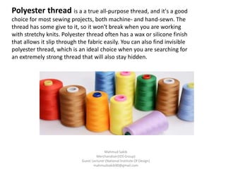 Polyester thread is a a true all-purpose thread, and it's a good
choice for most sewing projects, both machine- and hand-sewn. The
thread has some give to it, so it won't break when you are working
with stretchy knits. Polyester thread often has a wax or silicone finish
that allows it slip through the fabric easily. You can also find invisible
polyester thread, which is an ideal choice when you are searching for
an extremely strong thread that will also stay hidden.
Mahmud Sakib
Merchandiser(IDS Group)
Guest Lecturer (National Institute Of Design)
mahmudsakib90@gmail.com
 
