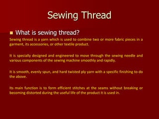  What is sewing thread?
Sewing thread is a yarn which is used to combine two or more fabric pieces in a
garment, its accessories, or other textile product.
It is specially designed and engineered to move through the sewing needle and
various components of the sewing machine smoothly and rapidly.
It is smooth, evenly spun, and hard twisted ply yarn with a specific finishing to do
the above.
Its main function is to form efficient stitches at the seams without breaking or
becoming distorted during the useful life of the product it is used in.
Sewing Thread
 