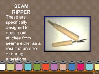 SEAM
RIPPER
These are
specifically
designed for
ripping out
stitches from
seams either as a
result of an error
or during
alterations.
 