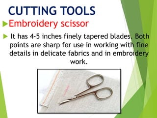 CUTTING TOOLS
Embroidery scissor
 It has 4-5 inches finely tapered blades. Both
points are sharp for use in working with fine
details in delicate fabrics and in embroidery
work.
 