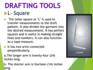 DRAFTING TOOLS
L- Square
 The tailor square or "L" is used to
transfer measurements to the draft
pattern. It also divides the garment into
the desired measurement. It has perfect
squares and is useful in making straight
lines and numbers. It can also function
as a tape measure.
 It has two arms connected
perpendicularly.
a.The longer arm is twenty-four (24)
inches long.
b. The shorter arm is fourteen (14) inches
long.
 