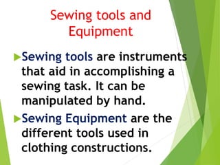 Sewing tools and
Equipment
Sewing tools are instruments
that aid in accomplishing a
sewing task. It can be
manipulated by hand.
Sewing Equipment are the
different tools used in
clothing constructions.
 