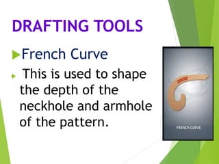 DRAFTING TOOLS
French Curve
 This is used to shape
the depth of the
neckhole and armhole
of the pattern.
 