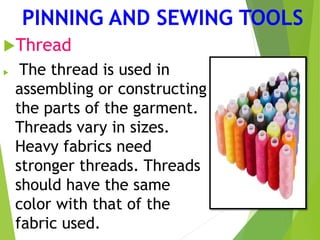 PINNING AND SEWING TOOLS
Thread
 The thread is used in
assembling or constructing
the parts of the garment.
Threads vary in sizes.
Heavy fabrics need
stronger threads. Threads
should have the same
color with that of the
fabric used.
 