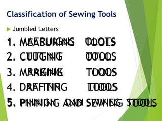 Classification of Sewing Tools
 Jumbled Letters
1. MAERUIGNS OLOTS
2. CTUGNIT OTLOS
3. MRAGNIK TLOOS
4. DAFITNRG LTOOS
5. PNINIGN DAN SWINEG STOOL
1. MEASURING TOOLS
2. CUTTING TOOLS
3. MARKING TOOLS
4. DRAFTING TOOLS
5. PINNING AND SEWING TOOLS
 