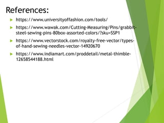 References:
 https://www.universityoffashion.com/tools/
 https://www.wawak.com/Cutting-Measuring/Pins/grabbit-
steel-sewing-pins-80box-assorted-colors/?sku=SSP1
 https://www.vectorstock.com/royalty-free-vector/types-
of-hand-sewing-needles-vector-14920670
 https://www.indiamart.com/proddetail/metal-thimble-
12658544188.html
 