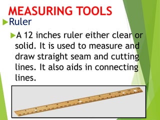MEASURING TOOLS
Ruler
A 12 inches ruler either clear or
solid. It is used to measure and
draw straight seam and cutting
lines. It also aids in connecting
lines.
 