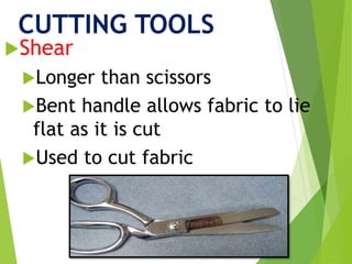 CUTTING TOOLS
Shear
Longer than scissors
Bent handle allows fabric to lie
flat as it is cut
Used to cut fabric
 