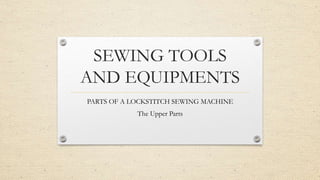 SEWING TOOLS
AND EQUIPMENTS
PARTS OF A LOCKSTITCH SEWING MACHINE
The Upper Parts
 
