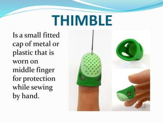 THIMBLE
Is a small fitted
cap of metal or
plastic that is
worn on
middle finger
for protection
while sewing
by hand.
 