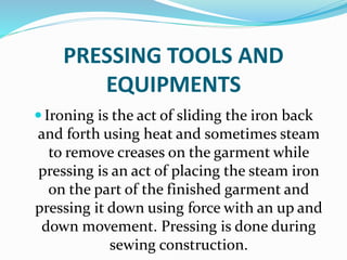PRESSING TOOLS AND
EQUIPMENTS
 Ironing is the act of sliding the iron back
and forth using heat and sometimes steam
to remove creases on the garment while
pressing is an act of placing the steam iron
on the part of the finished garment and
pressing it down using force with an up and
down movement. Pressing is done during
sewing construction.
 
