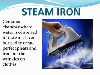 STEAM IRON
Contains
chamber where
water is converted
into steam. It can
be used to create
perfect pleats and
iron out the
wrinkles on
clothes.
 