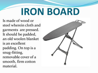 IRON BOARD
Is made of wood or
steel wherein cloth and
garments are pressed.
It should be padded,
an old woolen blanket
is an excellent
padding. On top is a
snug-fitting,
removable cover of a
smooth, firm cotton
material.
 