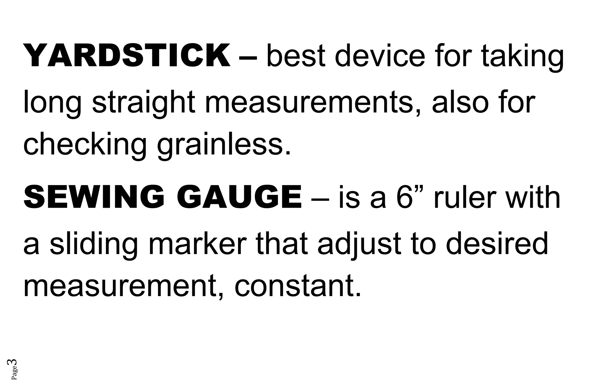 Page3
YARDSTICK – best device for taking
long straight measurements, also for
checking grainless.
SEWING GAUGE – is a 6” ruler with
a sliding marker that adjust to desired
measurement, constant.