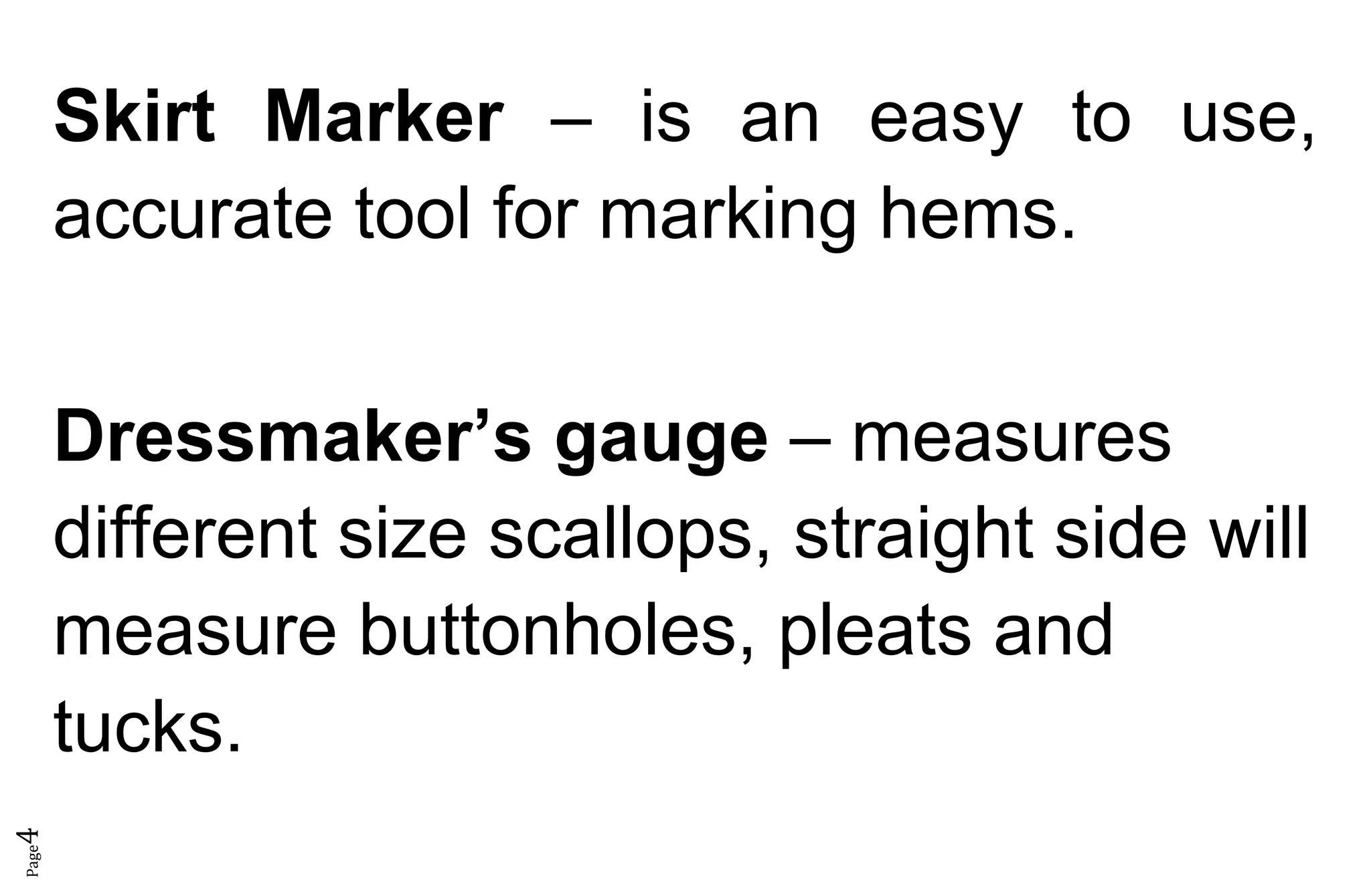 Page4
Skirt Marker – is an easy to use,
accurate tool for marking hems.
Dressmaker’s gauge – measures
different size scallops, straight side will
measure buttonholes, pleats and
tucks.