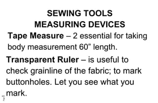 Page1 
SEWING TOOLS 
MEASURING DEVICES 
Tape Measure – 2 essential for taking 
body measurement 60” length. 
Transparent Ruler – is useful to 
check grainline of the fabric; to mark 
buttonholes. Let you see what you 
mark. 
 