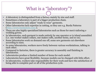 What is a “laboratory”?
 A laboratory is distinguished from a factory mainly by size and staff.
 Sometimes a laboratory is part of a bigger production chain.
 Some laboratories only adjust “ready to wear” garments.
 Other laboratories lack expertise in cutting, so they use e.g. Burda Patterns
(http://www.burdastyle.com/).
 There are also highly specialized laboratories such as those for men's tailoring o
wedding gowns.
 In laboratories, each garment is made entirely by one operator or is island assembled
(i.e. one worker makes collars, one makes cuffs, another hems, and so on).
 Some laboratories work on demand one off, some sew garments cut elsewhere
according to sizes.
 In some laboratories, workers move freely between various workstations, talking to
each other.
 Compared to factories, there is greater accuracy in assembly and finishing in
laboratories.
 Laboratories produce a limited number of items for each model.
 Laboratories have great flexibility, because models can be changed with little effort.
 In laboratories, workers take responsibility for their work and have the satisfaction of
being able to complete part or all of the production cycle.
 