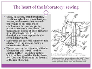 The heart of the laboratory: sewing
 Today in Europe, brand brochures,
vocational school textbooks, business
reports, trade-association research
papers and so on, place much
emphasis on the garment cutting
phase, where one is now able to cut
thousands of clothes at once. However,
little attention is paid to the
description of what happens in the
sewing department.
 Sometimes the advice is simply to “find
a factory”, in the sense of finding a
subcontractor abroad.
 There are many important activities in
laboratories that we will need to
explore further – including cutting –
but it can be argued that the key issue
for TCBL is to re-examine the potential
of the role of sewing.
An illustration from “Garment Construction Guide”, Union
Special Corporation, Technical Training centre, Huntly,
Illinois (published during 1970’, now difficult to find)
 
