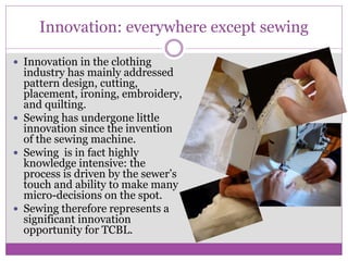 Innovation: everywhere except sewing
 Innovation in the clothing
industry has mainly addressed
pattern design, cutting,
placement, ironing, embroidery,
and quilting.
 Sewing has undergone little
innovation since the invention
of the sewing machine.
 Sewing is in fact highly
knowledge intensive: the
process is driven by the sewer’s
touch and ability to make many
micro-decisions on the spot.
 Sewing therefore represents a
significant innovation
opportunity for TCBL.
 