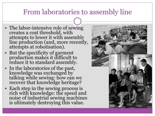 From laboratories to assembly line
 The labor-intensive role of sewing
creates a cost threshold, with
attempts to lower it with assembly
line production (and, more recently,
attempts at robotisation).
 But the specificity of garment
production makes it difficult to
reduce it to standard assembly.
 In the laboratories of the past,
knowledge was exchanged by
talking while sewing: how can we
recover that knowledge heritage?
 Each step in the sewing process is
rich with knowledge: the speed and
noise of industrial sewing machines
is ultimately destroying this value.
 