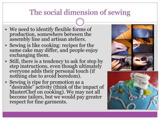  We need to identify flexible forms of
production, somewhere between the
assembly line and artisan ateliers.
 Sewing is like cooking: recipes for the
same cake may differ, and people enjoy
exchanging them.
 Still, there is a tendency to ask for step by
step instructions, even though ultimately
everyone adds their personal touch (if
nothing else to avoid boredom).
 Sewing is ripe for promotion as a
“desirable” activity (think of the impact of
MasterChef on cooking). We may not all
become tailors, but we would pay greater
respect for fine garments.
The social dimension of sewing
 