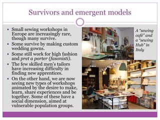 Survivors and emergent models
 Small sewing workshops in
Europe are increasingly rare,
though many survive.
 Some survive by making custom
wedding gowns.
 Some still work for high fashion
and pret a porter (fasonisti).
 The few skilled men’s tailors
have increasing difficulty in
finding new apprentices.
 On the other hand, we are now
seeing new types of workshops
animated by the desire to make,
learn, share experiences and be
together. Some of these have a
social dimension, aimed at
vulnerable population groups.
A “sewing
café” and
a “sewing
Hub” in
Italy
 