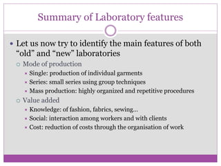 Summary of Laboratory features
 Let us now try to identify the main features of both
“old” and “new” laboratories
 Mode of production
 Single: production of individual garments
 Series: small series using group techniques
 Mass production: highly organized and repetitive procedures
 Value added
 Knowledge: of fashion, fabrics, sewing…
 Social: interaction among workers and with clients
 Cost: reduction of costs through the organisation of work
 