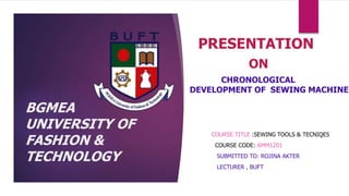 BGMEA
UNIVERSITY OF
FASHION &
TECHNOLOGY
PRESENTATION
ON
CHRONOLOGICAL
DEVELOPMENT OF SEWING MACHINE
COURSE TITLE :SEWING TOOLS & TECNIQES
COURSE CODE: AMM1201
SUBMITTED TO: ROJINA AKTER
LECTURER , BUFT
 