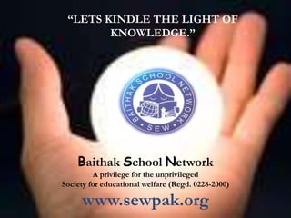 “LETS KINDLE THE LIGHT OF
        KNOWLEDGE.”




    Baithak School Network
         A privilege for the unprivileged
Society for educational welfare (Regd. 0228-2000)

     www.sewpak.org
 