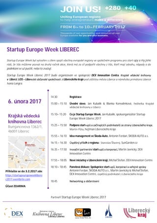 Partneři Startup Europe Week Liberec 2017
Startup Europe Week LIBEREC
Startup Europe Week byl vytvořen s cílem spojit všechny evropské regiony ve společném programu pro start-upy a my jsme
rádi, že Vás můžeme pozvat na druhý ročník akce, která má za cíl podpořit všechny z Vás, kteří mají odvahu, nápady a do
podnikání se už pustili, nebo to zvažuji.
Startup Europe Week Liberec 2017 bude organizován ve spolupráci DEX Innovation Centra, Krajské vědecké knihovny
v Liberci, LOS – Liberecké občanské společnosti a Libereckého kraje pod záštitou města Liberce a náměstka primátora Liberce
Ivana Langra.
14:30 Registrace
15:00 – 15:10 Úvodní slovo, Jan Kubalík & Blanka Konvalinková, ředitelka Krajské
vědecké knihovny v Liberci
15:10– 15:20 Co je Startup Europe Week, Jan Kubalík, spoluorganizátor Startup
Europe Week Liberec 2017
15:25 – 15:50 Podpora start-upů a začínajících podnikatelů ze strany Libereckého kraje,
Martin Půta, hejtman Libereckého kraje
15:55 – 16:10 Idea management ve Škoda-Auto, Antonín Ferdan, ŠKODA AUTO a.s.
16:15 – 16:30 Úspěšný příběh z regionu: Stanislav Šťastný, SunGarden.cz
16:35 – 17:50 Inovační partnerství start-upů a korporací, Martin Javnický, DEX
Innovation Centre
17:55 – 18:05 Nové iniciativy v Libereckém kraji, Michal Štefan, DEX Innovation Centre
18:10– 18:45 Panelová diskuze: Spolupráce start-upů, korporací a veřejné správy
Antonín Ferdan, ŠKODA AUTO a.s., Martin Javnický & Michal Štefan,
DEX Innovation Centre, úspěšný podnikatel z Libereckého kraje
18:45 Networking a občerstvení
6. února 2017
Krajská vědecká
knihovna Liberec
Rumjancevova 1362/1,
46001 Liberec
Přihlašte se do 3.2.2017 zde:
https://startupeuropeweeklibere
c2017.eventbrite.com
Účast ZDARMA
 