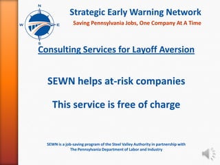 Strategic Early Warning Network
                Saving Pennsylvania Jobs, One Company At A Time



Consulting Services for Layoff Aversion


  SEWN helps at-risk companies

    This service is free of charge


  SEWN is a job-saving program of the Steel Valley Authority in partnership with
               The Pennsylvania Department of Labor and Industry
 
