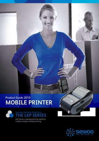 Product Guide 2010
MOBILE PRINTER
       Innovation, High Quality Mobile Printer

       THE LKP SERIES
       LKP Series is designed to be ideal for
       mobile receipt or label printing.
 