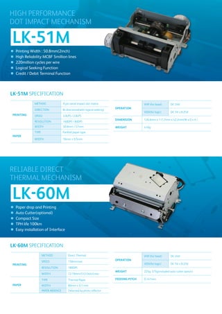 HIGH PERFORMANCE
DOT IMPACT MECHANISM

LK-51M
●   Printing Width : 50.8mm(2inch)
●   High Reliability MCBF 5million lines
●   220million cycles per wire
●   Logical Seeking Function
●   Credit / Debit Terminal Function




LK-51M SPECIFICATION
               METHOD                 9-pin serial impact dot matrix                         VHP (for head)       DC 24V
                                                                             OPERATION
               DIRECTION              Bi-directional(with logical seeking)
                                                                                             VDD(for logic)       DC 5V ± 0.25V
PRINTING       SPEED                  3.0LPS / 2.8LPS
                                                                             DIMENSION       126.6mm x 111.7mm x 42.2mm(W x D x H )
               RESOLUTION             160DPI / 80DPI
               WIDTH                  50.8mm / 57mm                          WEIGHT          410g
               TYPE                   Fanfold paper type
PAPER
               WIDTH                  76mm ± 0.5mm




RELIABLE DIRECT
THERMAL MECHANISM

LK-60M
●   Paper drop and Printing
●   Auto Cutter(optional)
●   Compact Size
●   TPH life 100km
●   Easy installation of Interface


LK-60M SPECIFICATION
                      METHOD              Direct Thermal                                     VHP (for head)       DC 24V
                                                                             OPERATION
                      SPEED               150mm/sec
PRINTING                                                                                     VDD(for logic)       DC 5V ± 0.25V
                      RESOLUTION          180DPI
                                                                             WEIGHT          225g, 375g(included auto cutter option)
                      WIDTH               72.19mm(512 Dots/Line)

                      TYPE                Thermal Paper                      FEEDING PITCH   0.141mm
PAPER                 WIDTH               80mm ± 0.1 mm
                      PAPER ABSENCE       Detected by photo reflector
 