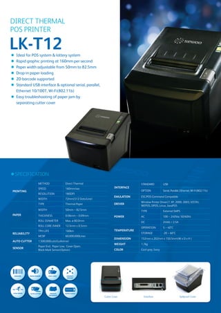 DIRECT THERMAL
        POS PRINTER

        LK-T12
        ● Ideal for POS system & lottery system
        ● Rapid graphic printing at 160mm per second
        ● Paper width adjustable from 50mm to 82.5mm
        ● Drop-in paper loading
        ● 2D barcode supported
        ● Standard USB interface & optional serial, parallel,
          Ethernet 10/100T, Wi-Fi(802.11b)
        ● Easy troubleshooting of paper jam by
          separating cutter cover




        ●SPECIFICATION
                                METHOD                 Direct Thermal                                                       STANDARD           USB
                                SPEED                  160mm/sec                                  INTERFACE
         PRINTING                                                                                                           OPTION             Serial, Parallel, Ethernet, Wi-Fi(802.11b)
                                RESOLUTION             180DPI
                                                                                                  EMULATION                 ESC/POS Command Compatible
                                WIDTH                  72mm(512 Dots/Line)
                                                                                                                            Window Printer Driver(7, XP, 2000, 2003, VISTA),
                                TYPE                   Thermal Paper                              DRIVER
                                                                                                                            WEPOS, OPOS, Linux, JavaPOS
                                WIDTH                  50mm ~ 82.5mm                                                        TYPE               External SMPS
         PAPER                  THICKNESS              0.06mm ~ 0.09mm                            POWER                     AC                 100 ~ 240Vac 50/60Hz
                                ROLL DIAMETER          Max. ø 80.0mm                                                        DC                 24Vdc / 2.5A
                                ROLL CORE INNER        12.5mm ± 0.5mm
                                                                                                                            OPERATION          5 ~ 40°C
                                TPH LIFE               160km                                      TEMPERATURE
         RELIABILITY                                                                                                        STORAGE            -20 ~ 60°C
                                MCBF                   60,000,000Lines
                                                                                                  DIMENSION                 152mm x 202mm x 150.5mm(W x D x H )
         AUTO CUTTER            1,500,000cuts(Guillotine)
                                                                                                  WEIGHT                    1.7kg
                                Paper End, Paper Low, Cover Open,
         SENSOR
                                Black Mark Sensor(Option)                                         COLOR                     Cool grey, Ivory




                                                                                                                    50~82.5mm

          BARCODE      PAPER SENSOR     EASY LOAD       COMPACT        HIGH SPEED   AUTO CUTTER          VARIOUS    PAPER WIDTH
                                                         DESIGN                                         INTERFACE




                                                       50~82.5mm

MPACT    HIGH SPEED    AUTO CUTTER          VARIOUS    PAPER WIDTH
SIGN                                       INTERFACE
                                                                                         Cutter Cover                           Interface                     Spillproof Cover
 