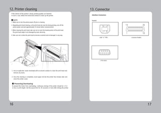 16 17
12. Printer cleaning
If the interior of the printer is dusty, printing quality can lowered.
In such a case, follow the instructions below to clean up the printer.
1. Make sure to turn the printer power off prior to cleaning
2. Regarding print head cleaning, as the print head sets very hot during printing, turn off the
printer power and wait approximately 10 minute before commencement.
3.When cleaning the print head, take care not to touch the heated portion of the print head.
The print head subject to be damaged by static electricity.
4.Take care not to allow the print head to become scratched and /or damaged in any way.
Preventing Overheating
To prevent the motor from overheating, continuous driving of the printer should be 1.5 m
or less in print length. Set the pause time for 30 seconds or more after driving the printer.
NOTE
1. Use an applicator swab moistened with an alcohol solution to clean the print head and
remove any dusts.
2. Once the cleaning is completed, insert paper roll into the printer few minutes later and
close the printer cover.
13. Connector
Interface Connectors
<USB “ B “ TYPE> <Centronics Parallel>
Standard
<9 Pin Serial>
 