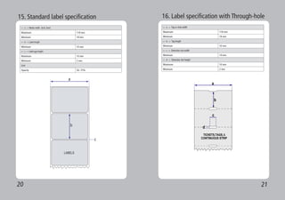 20 21
15. Standard label specification
<-- a --> Media width (inch, liner)
Maximum 118 mm
Minimum 18 mm
<-- b --> Label length
Minimum 10 mm
<-- c --> Label gap height
Maximum 10 mm
Minimum 2 mm
Liner
Opacity 50~75%
16. Label specification with Through-hole
<-- a --> Tag or strip width
Maximum 118 mm
Minimum 18 mm
<-- b --> Tag length
Minimum 10 mm
<-- c --> Detection slot width
Minimum 14 mm
<-- d --> Detection slot height
Maximum 10 mm
Minimum 2 mm
 