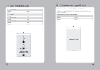 22 23
a
c
TICKETS,TAGS, &
CONTINUOUS STRIP
d
b
17. Label with Black Mark
<-- a --> Tag or strip width
Maximum 118 mm
Minimum 18 mm
<-- b --> Tag length
Minimum 10 mm
<-- c --> Black mark width
Minimum 14 mm
<-- d --> Black mark height
Maximum 10 mm
Minimum 3 mm
18. Continuous stock specification
The printer can use continuous paper without any detection gap or black marks.
The printer must be set for continuous paper by the Q command.
The length of each copy is decided by the size of the print image and any additional media feed is
decided by the Q command.
Continuous paper cannot be used in the Test (Dump) Mode.
<-- a -->
Maximum 118mm
Minimum 18 mm
 