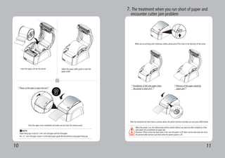 10 11
5 6
7
Adjust the paper width guide to meet the
paper width
Insert the paper roll into the printer
Close the upper cover completely and make sure you hear the closing sound.
Paper fixing tap is only for 1 inch core roll paper and fan-fold paper.
For 1.5” core roll paper, mount it to the label paper guide directly without using paper fixing tap.
NOTE
**Please cut the paper in upper direction**
7. The treatment when you run short of paper and
encounter cutter jam problem
While you are printing with continuous media, please press PULL lever to the direction of the arrow.
**Installation of the new paper when
the printer is short of it **
After the treatment has been done as picture above, the printer function normally once you press FEED button.
When the power is on, the ordered data will be printed without any data lost after installation of the
new paper roll or treatment for paper Jam.
However, if these action has been done in the case the power is off, there can be some data lost since
the printer buffer will not save them while the printer power is off.
**Remove of the paper seized by
paper jam**
 