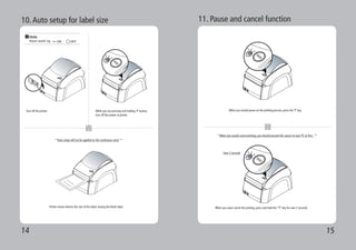 14 15
1 2
3
10.Auto setup for label size
Turn off the printer While you are pressing and holding ‘P’ button,
turn off the power of printer.
Printer sensor detects the size of the label, issuing the blank label.
1 2
3
**Auto setup will not be applied on the continuous stock **
Note
Power switch sig
1 2
3
11. Pause and cancel function
When you would pause on the printing process, press the ‘P’ key.
When you want cancel the printing, press and hold the “P” key for over 2 seconds.
1
2
**When you would cancel printing, you should proceed the cancel on your PC at first. **
Over 2 seconds
 