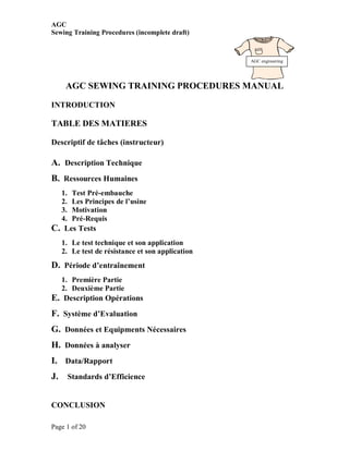 AGC
Sewing Training Procedures (incomplete draft)



                                                   AGC engineering




      AGC SEWING TRAINING PROCEDURES MANUAL

INTRODUCTION

TABLE DES MATIERES

Descriptif de tâches (instructeur)

A. Description Technique
B. Ressources Humaines
     1.    Test Pré-embauche
     2.    Les Principes de l’usine
     3.    Motivation
     4.    Pré-Requis
C. Les Tests
     1. Le test technique et son application
     2. Le test de résistance et son application
D. Période d’entraînement
     1. Première Partie
     2. Deuxième Partie
E. Description Opérations
F. Système d’Evaluation
G. Données et Equipments Nécessaires
H. Données à analyser
I. Data/Rapport
J.        Standards d’Efficience


CONCLUSION

Page 1 of 20
 