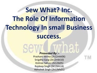 Sew What? Inc.
  The Role Of Information
Technology In small Business
         success.

               Presented By :-
        Prashant Verma (2k12mkt06)
         Snigdha Garg (2k12mkt10)
          Itishree Sahoo (2k12ib05)
         Rajdeep Singh (2k12bfs18)
         Abhishek Singh (2k12bfs01)
 