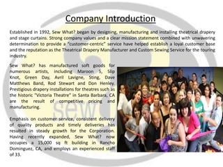 Company Introduction
Established in 1992, Sew What? began by designing, manufacturing and installing theatrical drapery
and stage curtains. Strong company values and a clear mission statement combined with unwavering
determination to provide a “customer-centric” service have helped establish a loyal customer base
and the reputation as the Theatrical Drapery Manufacturer and Custom Sewing Service for the touring
industry.
Sew What? has manufactured soft goods for
numerous artists, including Maroon 5, Slip
Knot, Green Day, Avril Lavigne, Sting, Dave
Matthews Band, Rod Stewart and Don Henley.
Prestigious drapery installations for theatres such as
the historic "Victoria Theatre" in Santa Barbara, CA
are the result of competitive pricing and
manufacturing.

Emphasis on customer service, consistent delivery
of quality products and timely deliveries has
resulted in steady growth for the Corporation.
Having recently expanded, Sew What? now
occupies a 15,000 sq ft building in Rancho
Dominguez, CA, and employs an experienced staff
of 33.
 