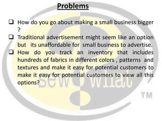 Problems
 How do you go about making a small business bigger
  ?
 Traditional advertisement might seem like an option
  but its unaffordable for small business to advertise.
 How do you track an inventory that includes
  hundreds of fabrics in different colors , patterns and
  textures and make it easy for potential customers to
  make it easy for potential customers to view all this
  options?
 