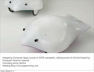 •Adapting Computer Apps course to CSTA standards, utilizing some of UCLA’s Exploring 
Computer Science material 
•including some robitics 
•Adding Alice 3-D programming unit 
Monday, September 22, 14 
 
