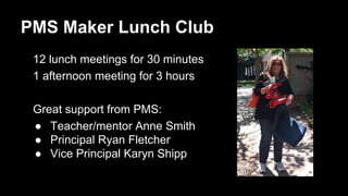 PMS Maker Lunch Club 
12 lunch meetings for 30 minutes 
1 afternoon meeting for 3 hours 
Great support from PMS: 
● Teacher/mentor Anne Smith 
● Principal Ryan Fletcher 
● Vice Principal Karyn Shipp 
 