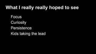 What I really really hoped to see 
Focus 
Curiosity 
Persistence 
Kids taking the lead 
 