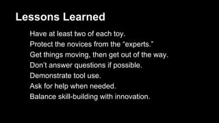 Lessons Learned 
Have at least two of each toy. 
Protect the novices from the “experts.” 
Get things moving, then get out of the way. 
Don’t answer questions if possible. 
Demonstrate tool use. 
Ask for help when needed. 
Balance skill-building with innovation. 
 