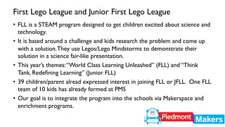 First Lego League and Junior First Lego League 
• FLL is a STEAM program designed to get children excited about science and 
technology. 
• It is based around a challenge and kids research the problem and come up 
with a solution. They use Legos/Lego Mindstorms to demonstrate their 
solution in a science fair-like presentation. 
• This year’s themes: “World Class Learning Unleashed” (FLL) and “Think 
Tank, Redefining Learning” (Junior FLL) 
• 39 children/parent alread expressed interest in joining FLL or JFLL. One FLL 
team of 10 kids has already formed at PMS 
• Our goal is to integrate the program into the schools via Makerspace and 
enrichment programs. 
 